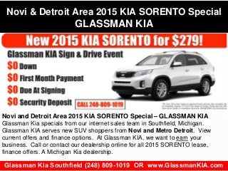 Novi & Detroit Area 2015 KIA SORENTO Special 
GLASSMAN KIA 
Novi and Detroit Area 2015 KIA SORENTO Special – GLASSMAN KIA 
Glassman Kia specials from our internet sales team in Southfield, Michigan. 
Glassman KIA serves new SUV shoppers from Novi and Metro Detroit. View 
current offers and finance options. At Glassman KIA, we want to earn your 
business. Call or contact our dealership online for all 2015 SORENTO lease, 
finance offers. A Michigan Kia dealership. 
Glassman Kia Southfield (248) 809-1019 OR www.GlassmanKIA.com 
