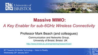 Massive MIMO:
A Key Enabler for sub-6GHz Wireless Connectivity
Professor Mark Beach (and colleagues)
Communication and Networks Group,
University of Bristol, Bristol. UK
http://www.bristol.ac.uk/engineering/research/csn/
IET Towards 5G Mobile Technology – Vision to Reality
Wednesday 25th January 2017
 