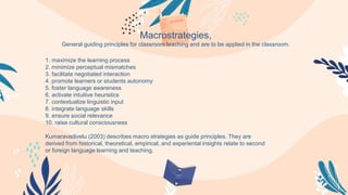 1. maximize the learning process
2. minimize perceptual mismatches
3. facilitate negotiated interaction
4. promote learners or students autonomy
5. foster language awareness
6. activate intuitive heuristics
7. contextualize linguistic input
8. integrate language skills
9. ensure social relevance
10. raise cultural consciousness
Kumaravadivelu (2003) describes macro strategies as guide principles. They are
derived from historical, theoretical, empirical, and experiental insights relate to second
or foreign language learning and teaching.
Macrostrategies,
General guiding principles for classroom teaching and are to be applied in the classroom.
 