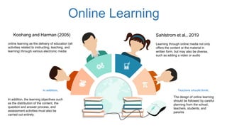 Teachers should think:In addition,
Online Learning
Koohang and Harman (2005)
online learning as the delivery of education (all
activities related to instructing, teaching, and
learning) through various electronic media
Learning through online media not only
offers the content or the material in
written form, but may also be diverse,
such as adding a video or audio
Sahlstrom et al., 2019
The design of online learning
should be followed by careful
planning from the school,
teachers, students, and
parents
In addition, the learning objectives such
as the distribution of the content, the
question and answer process, and
assessment activities must also be
carried out entirely.
 