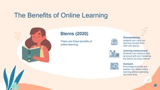 Convenience,
students can carry out
learning process from
their own places
There are three benefits of
online learning;
The Benefits of Online Learning
Sterns (2020)
Learning enhancement,
Students can enhance their
technical skill and mastering
the theory by using internet
Outreach,
Encourage students and
teacher can attend online
learning without spending
too much time
 