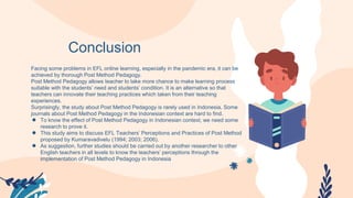 Conclusion
Facing some problems in EFL online learning, especially in the pandemic era, it can be
achieved by thorough Post Method Pedagogy.
Post Method Pedagogy allows teacher to take more chance to make learning process
suitable with the students’ need and students’ condition. It is an alternative so that
teachers can innovate their teaching practices which taken from their teaching
experiences.
Surprisingly, the study about Post Method Pedagogy is rarely used in Indonesia. Some
journals about Post Method Pedagogy in the Indonesian context are hard to find.
● To know the effect of Post Method Pedagogy in Indonesian context, we need some
research to prove it.
● This study aims to discuss EFL Teachers’ Perceptions and Practices of Post Method
proposed by Kumaravadivelu (1994; 2003; 2006).
● As suggestion, further studies should be carried out by another researcher to other
English teachers in all levels to know the teachers’ perceptions through the
implementation of Post Method Pedagogy in Indonesia
 
