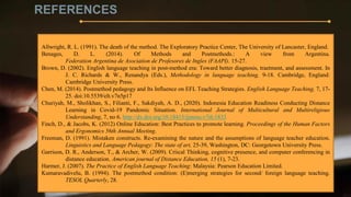 REFERENCES
Allwright, R. L. (1991). The death of the method. The Exploratory Practice Center, The University of Lancaster, England.
Benages, D. L. (2014). Of Methods and Postmethods.: A view from Argentina.
Federation Argentina de Asociation de Profesores de Ingles (FAAPI). 15-27.
Brown, D. (2002). English language teaching in post-method era: Toward better diagnosis, traetment, and assessment. In
J. C. Richards & W., Renandya (Eds.), Methodology in language teaching, 9-18. Cambridge, England:
Cambridge University Press.
Chen, M. (2014). Postmethod pedagogy and Its Influence on EFL Teaching Strategies. English Language Teaching, 7, 17-
25. doi:10.5539/elt.v7n5p17
Churiyah, M., Sholikhan, S., Filianti, F., Sakdiyah, A. D., (2020). Indonesia Education Readiness Conducting Distance
Learning in Covid-19 Pandemic Situation. International Journal of Multicultural and Multireligious
Understanding, 7, no 6. http://dx.doi.org/10.18415/ijmmu.v7i6.1833
Finch, D., & Jacobs, K. (2012) Online Education: Best Practices to promote learning. Proceedings of the Human Factors
and Ergonomics 56th Annual Meeting.
Freeman, D. (1991). Mistaken constructs. Re-examining the nature and the assumptions of language teacher education.
Linguistics and Language Pedagogy: The state of art, 25-39, Washington, DC: Georgetown University Press.
Garrison, D. R., Anderson, T., & Archer, W. (2009). Criical Thinking, cognitive presence, and computer conferencing in
distance education. American journal of Distance Education, 15 (1), 7-23.
Harmer, J. (2007). The Practice of English Language Teaching: Malaysia: Pearson Education Limited.
Kumaravadivelu, B. (1994). The postmethod condition: (E)merging strategies for second/ foreign language teaching.
TESOL Quarterly, 28.
 