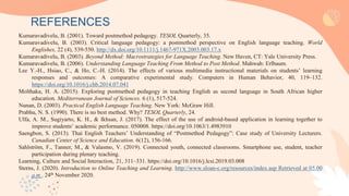 Kumaravadivelu, B. (2001). Toward postmethod pedagogy. TESOL Quarterly, 35.
Kumaravadivelu, B. (2003). Critical language pedagogy: a postmethod perspective on English language teaching. World
Englishes, 22 (4), 539-550. http://dx.doi.org/10.1111/j.1467-971X.2003.003.17.x
Kumaravadivelu, B. (2003). Beyond Method: Macrostrategies for Language Teaching. New Haven, CT: Yale University Press.
Kumaravadivelu, B. (2006). Understanding Language Teaching From Method to Post Method. Mahwah: Erlbaum.
Lee Y.-H., Hsiao, C., & Ho, C.-H. (2014). The effects of various multimedia instructional materials on students’ learning
responses and outcomes: A comparative experimental study. Computers in Human Behavior, 40, 119–132.
https://doi.org/10.1016/j.chb.2014.07.041
Molthaka, H. A. (2015). Exploring postmethod pedagogy in teaching English as second language in South African higher
education. Mediterranean Journal of Sciences. 6 (1), 517-524.
Nunan, D. (2003). Practical English Language Teaching. New York: McGraw Hill.
Prabhu, N. S. (1990). There is no best method. Why? TESOL Quarterly, 24.
Ulfa, A. M., Sugiyarto, K. H., & Ikhsan, J. (2017). The effect of the use of android-based application in learning together to
improve students’ academic performance. 050008. https://doi.org/10.1063/1.4983910
Saengbon, S. (2013). Thai English Teachers’ Understanding of “Postmethod Pedagogy”: Case study of University Lecturers.
Canadian Center of Science and Education. 6(12), 156-166.
Sahlström, F., Tanner, M., & Valasmo, V. (2019). Connected youth, connected classrooms. Smartphone use, student, teacher
participation during plenary teaching.
Learning, Culture and Social Interaction, 21, 311–331. https://doi.org/10.1016/j.lcsi.2019.03.008
Sterns, J. (2020). Introduction to Online Teaching and Learning. http://www.sloan-c.org/resources/index.asp Retrieved at 05.00
a.m . 24th November 2020.
REFERENCES
 