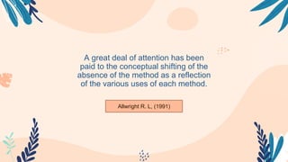 –Someone Famous
A great deal of attention has been
paid to the conceptual shifting of the
absence of the method as a reflection
of the various uses of each method.
Allwright R. L, (1991)
 