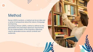 Method
Nunan (2003) mentions, a method can be an idea and
a series of perspectives about the nature of language
and learning.
According to Brown (2000), method is defined as the
generalized and prescribed classroom requirements
for the implementation of the linguistics objectives
used to generalize across various contexts and
audiences.
 