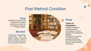Second
Teachers' autonomy
Kumaravadivelu states post
method condition recognizes
teachers’ potentials to know not
only how to teach but also how
to act as autonomous teachers
Third
Theory of
Pragmatism
focused on teachers’
intuitive decisions.
how classroom can be
shaped and re-shaped by
teachers.
Post Method is more guided
and advised by certain
principles and frameworks
upon which to base teachers’
choice of methods, procedure,
and approach.
First
It signifies a search for an
alternative to method
rather than a search for
an alternative method.
Top-down -> Bottom up
Post Method Condition
 