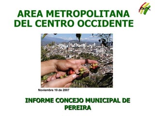AREA METROPOLITANA DEL CENTRO OCCIDENTE INFORME CONCEJO MUNICIPAL DE PEREIRA Noviembre 10 de 2007 