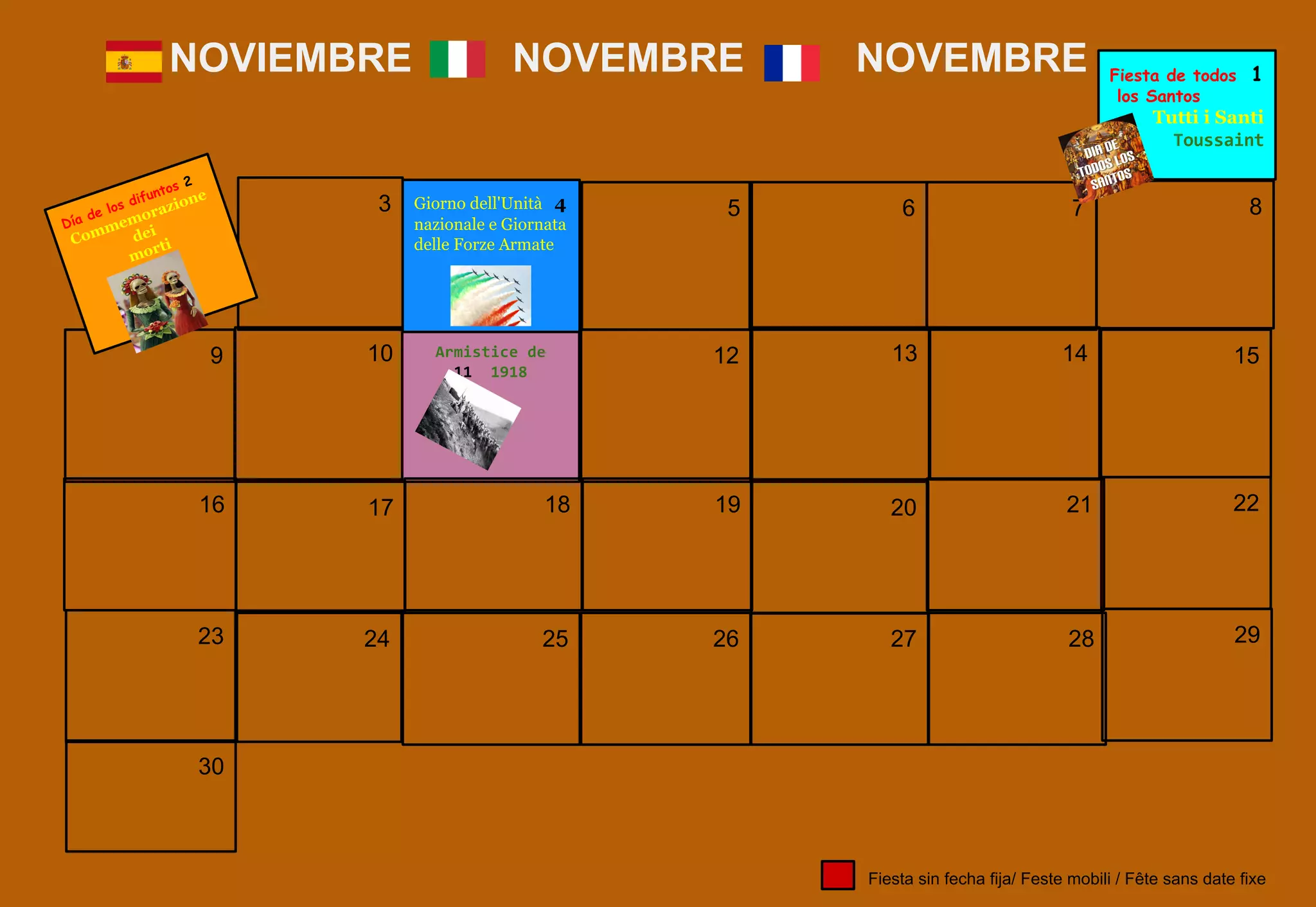 7
9 10
17
12 13 14 15
NOVIEMBRE NOVEMBRE NOVEMBRE
18
24
16 19 20 21 22
3 Giorno dell'Unità 4
nazionale e Giornata
delle Forze Armate
5
2523 26 27 28 29
30
Fiesta sin fecha fija/ Feste mobili / Fête sans date fixe
6 8
Fiesta de todos 1
los Santos
Tutti i Santi
Día de los difuntos 2
Commemorazione
dei
morti
