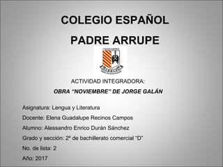 COLEGIO ESPAÑOL
PADRE ARRUPE
ACTIVIDAD INTEGRADORA:
OBRA “NOVIEMBRE” DE JORGE GALÁN
Asignatura: Lengua y Literatura
Docente: Elena Guadalupe Recinos Campos
Alumno: Alessandro Enrico Durán Sánchez
Grado y sección: 2º de bachillerato comercial “D”
No. de lista: 2
Año: 2017
 