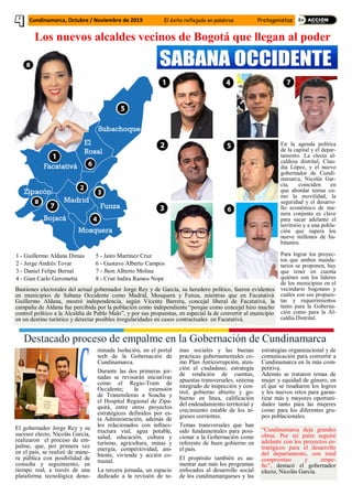 Los nuevos alcaldes vecinos de Bogotá que llegan al poder
Foto referente tomada de internet
Cundinamarca, Octubre / Noviembre de 2019 El éxito reflejado en palabras Protagonistas
En la agenda política
de la capital y el depar-
tamento. La electa al-
caldesa distrital, Clau-
dia López, y el nuevo
gobernador de Cundi-
namarca, Nicolás Gar-
cía, coinciden en
que abordar temas co-
mo la movilidad, la
seguridad y el desarro-
llo económico de ma-
nera conjunta es clave
para sacar adelante el
territorio y a una pobla-
ción que supera los
nueve millones de ha-
bitantes.
Para lograr los proyec-
tos que ambos manda-
tarios se proponen, hay
que tener en cuenta
quiénes son los líderes
de los municipios en el
vecindario bogotano y
cuáles son sus propues-
tas y requerimientos
tanto para la Goberna-
ción como para la Al-
caldía Distrital.
1 - Guillermo Aldana Dimas
2 - Jorge Andrés Tovar
3 - Daniel Felipe Bernal
4 - Gian Carlo Gerometta
5 - Jairo Martínez Cruz
6 - Gustavo Alberto Campos
7 - Jhon Alberto Molina
8 - Crist Indira Ramos Nope
Bastiones electorales del actual gobernador Jorge Rey y de García, su heredero político, fueron evidentes
en municipios de Sabana Occidente como Madrid, Mosquera y Funza, mientras que en Facatativá
Guillermo Aldana, mostró independencia, según Vicente Barrera, concejal liberal de Facatativá, la
campaña de Aldana fue percibida por la población como independiente “porque como concejal hizo mucho
control político a la Alcaldía de Pablo Malo”, y por sus propuestas, en especial la de convertir al municipio
en un destino turístico y detectar posibles irregularidades en casos contractuales en Facatativá.
Destacado proceso de empalme en la Gobernación de Cundinamarca
El gobernador Jorge Rey y su
sucesor electo, Nicolás García,
realizaron el proceso de em-
palme, que, por primera vez
en el país, se realizó de mane-
ra pública con posibilidad de
consulta y seguimiento, en
tiempo real, a través de una
plataforma tecnológica deno-
minada Isolución, en el portal
web de la Gobernación de
Cundinamarca.
Durante las dos primeras jor-
nadas se revisarán iniciativas
como el Regio-Tram de
Occidente; la extensión
de Transmilenio a Soacha y
el Hospital Regional de Zipa-
quirá, entre otros proyectos
estratégicos definidos por es-
ta Administración, además de
los relacionados con infraes-
tructura vial, agua potable,
salud, educación, cultura y
turismo, agricultura, minas y
energía, competitividad, am-
biente, vivienda y acción co-
munal.
La tercera jornada, un espacio
dedicado a la revisión de te-
mas sociales y las buenas
practicas gubernamentales co-
mo Plan Anticorrupción, aten-
ción al ciudadano, estrategia
de rendición de cuentas,
apuestas transversales, sistema
integrado de inspección y con-
trol, gobierno abierto y go-
bierno en línea, calificación
del endeudamiento territorial y
crecimiento estable de los in-
gresos corrientes.
Temas transversales que han
sido fundamentales para posi-
cionar a la Gobernación como
referente de buen gobierno en
el país.
El propósito también es au-
mentar aun más los programas
enfocados al desarrollo social
de los cundinamarqueses y las
estrategias organizacional y de
comunicación para convertir a
Cundinamarca en la más com-
petitiva.
Además se trataron temas de
mujer y equidad de género, en
el que se resaltaron los logros
y los nuevos retos para garan-
tizar más y mayores oportuni-
dades tanto para las mujeres
como para los diferentes gru-
pos poblacionales.
“Cundinamarca deja grandes
obras. Por mi parte seguiré
adelante con los proyectos es-
tratégicos para el desarrollo
del departamento, con total
compromiso y empe-
ño”, destacó el gobernador
electo, Nicolás García.
 