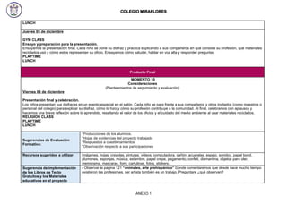 COLEGIO MIRAFLORES
LUNCH
Jueves 05 de diciembre
GYM CLASS
Ensayo y preparación para la presentación.
Ensayamos la presentación final. Cada niño se pone su disfraz y practica explicando a sus compañeros en qué consiste su profesión, qué materiales
reciclados usó y cómo estos representan su oficio. Ensayamos cómo saludar, hablar en voz alta y responder preguntas
PLAYTIME
LUNCH
Producto Final
MOMENTO 10
Consideraciones
(Planteamientos de seguimiento y evaluación)
Viernes 06 de diciembre
Presentación final y celebración.
Los niños presentan sus disfraces en un evento especial en el salón. Cada niño se para frente a sus compañeros y otros invitados (como maestros o
personal del colegio) para explicar su disfraz, cómo lo hizo y cómo su profesión contribuye a la comunidad. Al final, celebramos con aplausos y
hacemos una breve reflexión sobre lo aprendido, resaltando el valor de los oficios y el cuidado del medio ambiente al usar materiales reciclados.
RELIGION CLASS
PLAYTIME
LUNCH
Sugerencias de Evaluación
Formativa:
*Producciones de los alumnos.
*Hojas de evidencias del proyecto trabajado
*Respuestas a cuestionamientos
*Observación respecto a sus participaciones
Recursos sugeridos a utilizar Imágenes, hojas, crayolas, pinturas, videos, computadora, cañón, acuarelas, espejo, sonidos, papel bond,
plumones, esponjas, música, estambre, papel crepe, pegamento, confeti, diamantina, objetos para oler,
memorama, mascaras, fomi, cartulinas, fotos, stickers.
Sugerencia de implementación
de los Libros de Texto
Gratuitos y los Materiales
educativos en el proyecto
- Observar la pagina 121 “animales, arte prehispánico” Donde comentaremos que desde hace mucho tiempo
existieron las profesiones, ser artista también es un trabajo. Preguntare ¿qué observan?
ANEXO 1
 