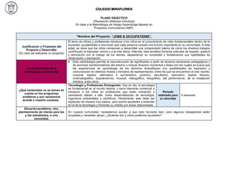 COLEGIO MIRAFLORES
PLANO DIDÁCTICO
(Planeación didáctica individual)
En base a la Metodología de trabajo Aprendizaje Basado en
Proyectos Comunitarios (ABP).
“Nombre del Proyecto: “JOBS & OCCUPATIONS”.
Justificación y Propósito del
Proyecto a Desarrollar
(En caso de realizarse un proyecto)
El tema de oficios y profesiones introduce a los niños en el conocimiento de roles fundamentales dentro de la
sociedad, ayudándoles a reconocer que cada persona cumple una función importante en su comunidad. A esta
edad, es clave que los niños comiencen a desarrollar una comprensión básica de cómo los diversos trabajos
contribuyen al bienestar común y a la vida diaria. Además, esta temática fomenta actitudes de respeto, gratitud
y admiración por el trabajo de los demás, despertando su curiosidad y fortaleciendo sus habilidades de
observación y asociación.
Particularidades de la
metodología a desarrollar
 Esta metodología permite la reconstrucción de significados a partir de diversos escenarios pedagógicos y
de acciones transformadoras del entorno e incluye diversos momentos y fases con las cuales se busca que
las experiencias de aprendizaje de los alumnos diversifiquen sus posibilidades de expresión y
comunicación en distintos modos y formatos de representación, entre los que se encuentran el oral, escrito,
corporal, háptico, alternativo o aumentativo, pictórico, escultórico, dancístico, teatral, literario,
cinematográfico, arquitectónico, musical, videográfico, fotográfico, del performance, de la instalación
artística, entre otros.
¿Qué contenidos no se toman en
cuenta en los programas
sintéticos y son necesarios
acorde a nuestro contexto?
Tecnología y Profesiones Emergentes: Hoy en día, la tecnología
es fundamental en el mundo laboral, y sería relevante comenzar a
introducir a los niños en profesiones que están creciendo o
cambiando debido a ella, como desarrolladores de tecnología,
ingenieros ambientales o científicos. Obviamente, esto debe ser
explicado de manera muy básica, pero podría ayudarles a entender
el rol de la tecnología y fomentar su interés por áreas relacionadas.
Periodo
estimado para
su abordaje
4 semanas
Situación-problema, reto,
planteamiento de interés para las
y los estudiantes, o una
necesidad.
En nuestra comunidad, necesitamos ayudar a que todo funcione bien, pero algunos trabajadores están
ocupados y necesitan apoyo. ¿Quiénes son y cómo podemos ayudarlos?
 