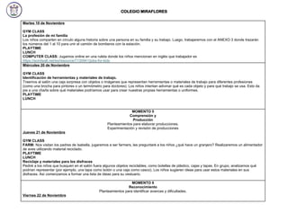COLEGIO MIRAFLORES
Martes 19 de Noviembre
GYM CLASS
La profesión de mi familia
Los niños comparten en círculo alguna historia sobre una persona en su familia y su trabajo. Luego, trabajaremos con el ANEXO 3 donde trazarán
los números del 1 al 10 para unir el camión de bomberos con la estación.
PLAYTIME
LUNCH
COMPUTER CLASS: Jugamos online en una ruleta donde los niños mencionan en inglés que trabajador es
https://wordwall.net/es/resource/7130941/jobs-for-kids
Miércoles 20 de Noviembre
GYM CLASS
Identificación de herramientas y materiales de trabajo.
Traemos al salón una caja sorpresa con objetos o imágenes que representan herramientas o materiales de trabajo para diferentes profesiones
(como una brocha para pintores o un termómetro para doctores). Los niños intentan adivinar qué es cada objeto y para qué trabajo se usa. Esto da
pie a una charla sobre qué materiales podríamos usar para crear nuestras propias herramientas o uniformes.
PLAYTIME
LUNCH
MOMENTO 5
Comprensión y
Producción
Planteamientos para elaborar producciones.
Experimentación y revisión de producciones
Jueves 21 de Noviembre
GYM CLASS
FARM: Nos visitan los padres de Isabella, jugaremos a ser farmers, les preguntaré a los niños ¿qué hace un granjero? Realizaremos un alimentador
de aves utilizando material reciclado.
PLAYTIME
LUNCH
Reciclaje y materiales para los disfraces
Pediré a los niños que busquen en el salón fuera algunos objetos reciclables, como botellas de plástico, cajas y tapas. En grupo, analizamos qué
podrían representar (por ejemplo, una tapa como botón o una caja como casco). Los niños sugieren ideas para usar estos materiales en sus
disfraces. Así comenzamos a formar una lista de ideas para su vestuario.
MOMENTO 6
Reconocimiento
Planteamientos para identificar avances y dificultades.
Viernes 22 de Noviembre
 