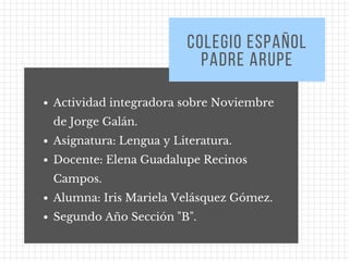 Actividad integradora sobre Noviembre
de Jorge Galán. 
Asignatura: Lengua y Literatura.
Docente: Elena Guadalupe Recinos
Campos. 
Alumna: Iris Mariela Velásquez Gómez. 
Segundo Año Sección "B".
COLEGIO ESPAÑOL
PADRE ARUPE
 