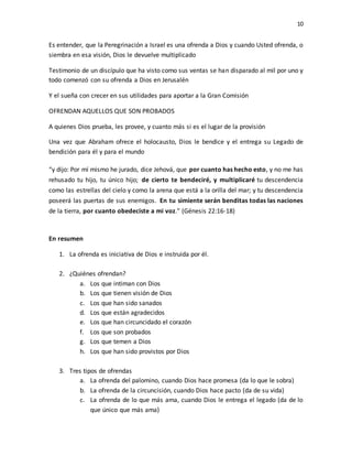 10
Es entender, que la Peregrinación a Israel es una ofrenda a Dios y cuando Usted ofrenda, o
siembra en esa visión, Dios le devuelve multiplicado
Testimonio de un discípulo que ha visto como sus ventas se han disparado al mil por uno y
todo comenzó con su ofrenda a Dios en Jerusalén
Y el sueña con crecer en sus utilidades para aportar a la Gran Comisión
OFRENDAN AQUELLOS QUE SON PROBADOS
A quienes Dios prueba, les provee, y cuanto más si es el lugar de la provisión
Una vez que Abraham ofrece el holocausto, Dios le bendice y el entrega su Legado de
bendición para él y para el mundo
“y dijo: Por mí mismo he jurado, dice Jehová, que por cuanto has hecho esto, y no me has
rehusado tu hijo, tu único hijo; de cierto te bendeciré, y multiplicaré tu descendencia
como las estrellas del cielo y como la arena que está a la orilla del mar; y tu descendencia
poseerá las puertas de sus enemigos. En tu simiente serán benditas todas las naciones
de la tierra, por cuanto obedeciste a mi voz.” (Génesis 22:16-18)
En resumen
1. La ofrenda es iniciativa de Dios e instruida por él.
2. ¿Quiénes ofrendan?
a. Los que intiman con Dios
b. Los que tienen visión de Dios
c. Los que han sido sanados
d. Los que están agradecidos
e. Los que han circuncidado el corazón
f. Los que son probados
g. Los que temen a Dios
h. Los que han sido provistos por Dios
3. Tres tipos de ofrendas
a. La ofrenda del palomino, cuando Dios hace promesa (da lo que le sobra)
b. La ofrenda de la circuncisión, cuando Dios hace pacto (da de su vida)
c. La ofrenda de lo que más ama, cuando Dios le entrega el legado (da de lo
que único que más ama)
 