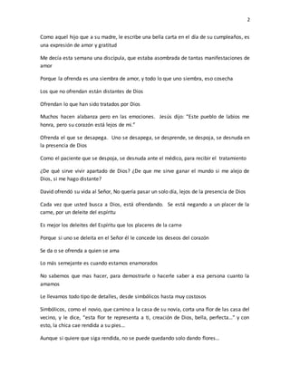 2
Como aquel hijo que a su madre, le escribe una bella carta en el día de su cumpleaños, es
una expresión de amor y gratitud
Me decía esta semana una discípula, que estaba asombrada de tantas manifestaciones de
amor
Porque la ofrenda es una siembra de amor, y todo lo que uno siembra, eso cosecha
Los que no ofrendan están distantes de Dios
Ofrendan lo que han sido tratados por Dios
Muchos hacen alabanza pero en las emociones. Jesús dijo: “Este pueblo de labios me
honra, pero su corazón está lejos de mi.”
Ofrenda el que se desapega. Uno se desapega, se desprende, se despoja, se desnuda en
la presencia de Dios
Como el paciente que se despoja, se desnuda ante el médico, para recibir el tratamiento
¿De qué sirve vivir apartado de Dios? ¿De que me sirve ganar el mundo si me alejo de
Dios, si me hago distante?
David ofrendó su vida al Señor, No quería pasar un solo día, lejos de la presencia de Dios
Cada vez que usted busca a Dios, está ofrendando. Se está negando a un placer de la
carne, por un deleite del espíritu
Es mejor los deleites del Espíritu que los placeres de la carne
Porque si uno se deleita en el Señor él le concede los deseos del corazón
Se da o se ofrenda a quien se ama
Lo más semejante es cuando estamos enamorados
No sabemos que mas hacer, para demostrarle o hacerle saber a esa persona cuanto la
amamos
Le llevamos todo tipo de detalles, desde simbólicos hasta muy costosos
Simbólicos, como el novio, que camino a la casa de su novia, corta una flor de las casa del
vecino, y le dice, “esta flor te representa a ti, creación de Dios, bella, perfecta…” y con
esto, la chica cae rendida a su pies…
Aunque si quiere que siga rendida, no se puede quedando solo dando flores…
 