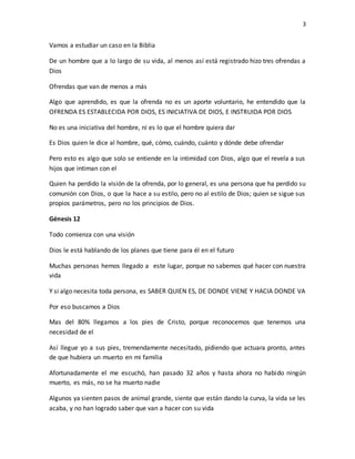 3
Vamos a estudiar un caso en la Biblia
De un hombre que a lo largo de su vida, al menos así está registrado hizo tres ofrendas a
Dios
Ofrendas que van de menos a más
Algo que aprendido, es que la ofrenda no es un aporte voluntario, he entendido que la
OFRENDA ES ESTABLECIDA POR DIOS, ES INICIATIVA DE DIOS, E INSTRUIDA POR DIOS
No es una iniciativa del hombre, ni es lo que el hombre quiera dar
Es Dios quien le dice al hombre, qué, cómo, cuándo, cuánto y dónde debe ofrendar
Pero esto es algo que solo se entiende en la intimidad con Dios, algo que el revela a sus
hijos que intiman con el
Quien ha perdido la visión de la ofrenda, por lo general, es una persona que ha perdido su
comunión con Dios, o que la hace a su estilo, pero no al estilo de Dios; quien se sigue sus
propios parámetros, pero no los principios de Dios.
Génesis 12
Todo comienza con una visión
Dios le está hablando de los planes que tiene para él en el futuro
Muchas personas hemos llegado a este lugar, porque no sabemos qué hacer con nuestra
vida
Y si algo necesita toda persona, es SABER QUIEN ES, DE DONDE VIENE Y HACIA DONDE VA
Por eso buscamos a Dios
Mas del 80% llegamos a los pies de Cristo, porque reconocemos que tenemos una
necesidad de el
Así llegue yo a sus pies, tremendamente necesitado, pidiendo que actuara pronto, antes
de que hubiera un muerto en mi familia
Afortunadamente el me escuchó, han pasado 32 años y hasta ahora no habido ningún
muerto, es más, no se ha muerto nadie
Algunos ya sienten pasos de animal grande, siente que están dando la curva, la vida se les
acaba, y no han logrado saber que van a hacer con su vida
 