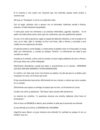 5
Él le muestra a uno cuales esa situación que uno entiende, porque están ocultas a
nuestros ojos
Allí tuve un “flashback” y me fui a la edad de 9 años
Con mi papá, solíamos salir a pasear, era un diciembre, habíamos venido a Pereira,
estamos el hotel Soratama hospedados
Y como para variar mis hermanos y yo estamos intolerables, jugando, inquietos. Ya mi
padre nos había dicho varias veces que nos calláramos, que nos quedáramos quietos
En eso, se le voló la paciencia, cogió un zapato de dotación industrial, y me lo zampó en la
cara, yo lo odié, odié la navidad, no hice sino llorar, odié a Pereira, y asociaba a esta
ciudad con esa experiencia de dolor
El subconsciente es como Google, si usted coloca la palabra clave en el buscador, le arroja
toda una información, y cuando yo coloque “Pereira”, la información era todo lo que
sucedió esa noche
Cuando ya lo entendí, y Dios sanó mi corazón, no tuve ningún problema de venir a Pereira,
de la que ahora soy su feliz embajador
Difícilmente ofrendamos cuando hay dolor o resentimiento en el corazón, OFRENDAN
LOS QUE HAN SIDO SANADOS Y ESTAN AGRADECIDOS
Es similar a los hijos que no les nace honrar sus padres, les dan por que es un deber, pero
no porque les nace, no lo hacen por amor
Si hay resentimientos hacia ellos, difícilmente los van a honrar, a menos que sean sanados
en su corazón
Difícilmente una esposa se entrega al esposo que no ama…así funcionan las cosas
Le dice con amor y paciencia: “Sal fuera” para sacarlo del ostracismo
Le muestra las estrellas, “si queremos alcanzar una estrella, debemos mirar hacia el
firmamento.”
Dios le hace un PROMESA a Abram, pero también le pide que le presente una ofrenda
A esta ofrenda yo la llamo, la OFRENDA DEL PALOMINO
¿Significó para Abram un gran esfuerzo esta ofrenda? En realidad no, porque él era un
hombre muy rico
 