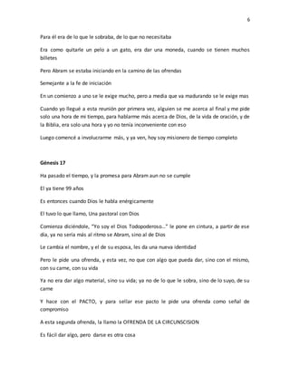 6
Para él era de lo que le sobraba, de lo que no necesitaba
Era como quitarle un pelo a un gato, era dar una moneda, cuando se tienen muchos
billetes
Pero Abram se estaba iniciando en la camino de las ofrendas
Semejante a la fe de iniciación
En un comienzo a uno se le exige mucho, pero a media que va madurando se le exige mas
Cuando yo llegué a esta reunión por primera vez, alguien se me acerca al final y me pide
solo una hora de mi tiempo, para hablarme más acerca de Dios, de la vida de oración, y de
la Biblia, era solo una hora y yo no tenía inconveniente con eso
Luego comencé a involucrarme más, y ya ven, hoy soy misionero de tiempo completo
Génesis 17
Ha pasado el tiempo, y la promesa para Abram aun no se cumple
El ya tiene 99 años
Es entonces cuando Dios le habla enérgicamente
El tuvo lo que llamo, Una pastoral con Dios
Comienza diciéndole, “Yo soy el Dios Todopoderoso…” le pone en cintura, a partir de ese
día, ya no sería más al ritmo se Abram, sino al de Dios
Le cambia el nombre, y el de su esposa, les da una nueva identidad
Pero le pide una ofrenda, y esta vez, no que con algo que pueda dar, sino con el mismo,
con su carne, con su vida
Ya no era dar algo material, sino su vida; ya no de lo que le sobra, sino de lo suyo, de su
carne
Y hace con el PACTO, y para sellar ese pacto le pide una ofrenda como señal de
compromiso
A esta segunda ofrenda, la llamo la OFRENDA DE LA CIRCUNSCISION
Es fácil dar algo, pero darse es otra cosa
 