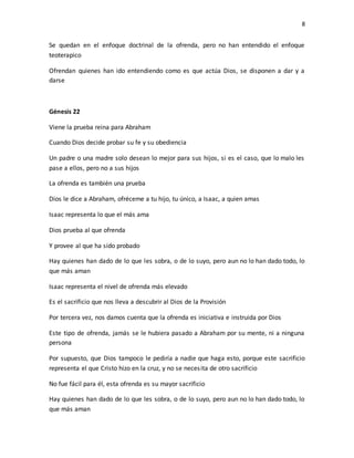 8
Se quedan en el enfoque doctrinal de la ofrenda, pero no han entendido el enfoque
teoterapico
Ofrendan quienes han ido entendiendo como es que actúa Dios, se disponen a dar y a
darse
Génesis 22
Viene la prueba reina para Abraham
Cuando Dios decide probar su fe y su obediencia
Un padre o una madre solo desean lo mejor para sus hijos, si es el caso, que lo malo les
pase a ellos, pero no a sus hijos
La ofrenda es también una prueba
Dios le dice a Abraham, ofréceme a tu hijo, tu único, a Isaac, a quien amas
Isaac representa lo que el más ama
Dios prueba al que ofrenda
Y provee al que ha sido probado
Hay quienes han dado de lo que les sobra, o de lo suyo, pero aun no lo han dado todo, lo
que más aman
Isaac representa el nivel de ofrenda más elevado
Es el sacrificio que nos lleva a descubrir al Dios de la Provisión
Por tercera vez, nos damos cuenta que la ofrenda es iniciativa e instruida por Dios
Este tipo de ofrenda, jamás se le hubiera pasado a Abraham por su mente, ni a ninguna
persona
Por supuesto, que Dios tampoco le pediría a nadie que haga esto, porque este sacrificio
representa el que Cristo hizo en la cruz, y no se necesita de otro sacrificio
No fue fácil para él, esta ofrenda es su mayor sacrificio
Hay quienes han dado de lo que les sobra, o de lo suyo, pero aun no lo han dado todo, lo
que más aman
 