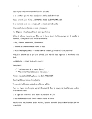 9
Isaac representa el nivel de ofrenda más elevado
Es el sacrificio que nos lleva a descubrir al Dios de la Provisión
A esta ofrenda yo la llamo, LA OFRENDA DE LO QUE MAS AMAMOS
El no comentó nada con su mujer, allí se habría armado un lio
Estuvo callado, meditando en todo este asunto
Fue diligente e hizo lo que Dios le pidió que hiciera
Sabia de alguna manera que Dios no le iba a dejar sin hijo, porque en él estaba la
promesa, “un hijo tuyo será el que te heredará.”
El dijo, “iremos, adoraremos, volveremos”
La ofrenda es una manera de adorar a Dios
El muchacho le pregunta a su padre sobre el cordero, y él le dice: “Dios proveerá”
Porque se ofrenda de lo que Dios provee, Dios no nos pide algo que el mismo no haya
dado
LA OFRENDA ES DE LO QUE DIOS PROVEE
David decía:
 “De lo recibido de tu mano, damos.”
 “No daré a Dios nada que no me cueste.”
Primero nos da la VISION, y luego nos da la PROVISION
Dios impidió que tocara al muchacho
Ya corazón había sido probado en el temor a Dios
Y en ese lugar, en el monte Moriah (Jerusalén), Dios le proveyó a Abraham, de cordero
para el Holocausto
Es el lugar por excelencia para recibir la provisión de Dios
Usted me han escuchado hablar sobre la visión de Israel
Hay quienes no podemos evitar hacerlo, quienes tenemos circuncidado el corazón con
esta visión,
 