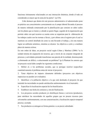 funciones íntimamente relacionados en una interacción dinámica, donde el todo así
considerado es mayor que la suma de las partes”. (p.318).
      Cabe destacar que dentro de este proceso administrativo el administrador pone
en práctica sus conocimientos correctamente en el campo laboral llevando el proceso
de manera ordenada comenzando por la planificación que consiste en saber cuáles
son los planes que se tienen y a donde se quiere llegar, seguido de la organización que
permite saber con qué recursos se cuenta como se organizan para la elaboración de
los trabajos cuales son las normas a llevar, y por ultimo esta el registro por el cual se
mantiene un control detallado de como se está llevando el trabajo, y de esta manera
lograr un ambiente armónico, mientras se alcanza los objetivos a corto y a mediano
plazo de manera exitosa.
En este orden de ideas, un proyecto social según Cohen y Martínez (2006) “es la
unidad mínima de asignación de recursos, que a través de un conjunto integrado de
procesos y actividades pretende transformar una parcela de la realidad, disminuyendo
o eliminando un déficit, o solucionando un problema” (p.1) Plantean los autores que
un proyecto social debe cumplir las siguientes condiciones:
1.   Definir el, o los problemas sociales, que se persigue resolver (especificar
cuantitativamente el problema antes de iniciar el proyecto).
2.   Tener objetivos de impacto claramente definidos (proyectos con objetivos
imprecisos no pueden ser evaluados).
3.   Identificar a la población objetivo a la que está destinada el proyecto (la que
teniendo las necesidades no puede satisfacerlas autónomamente vía el mercado).
4.   Especificar la localización espacial de los beneficiarios.
5.   Establecer una fecha de comienzo y otra de finalización.
6.   Los proyectos sociales producen y/o distribuyen bienes o servicios (productos),
para satisfacer las necesidades de aquellos grupos que no poseen recursos para
solventarlas autónomamente, con una caracterización y localización espacio-temporal
precisa y acotada.
7.   Sus productos se entregan en forma gratuita o a un precio subsidiado.


                                            11
 