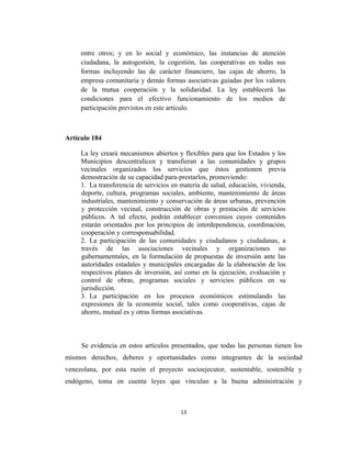 entre otros; y en lo social y económico, las instancias de atención
     ciudadana, la autogestión, la cogestión, las cooperativas en todas sus
     formas incluyendo las de carácter financiero, las cajas de ahorro, la
     empresa comunitaria y demás formas asociativas guiadas por los valores
     de la mutua cooperación y la solidaridad. La ley establecerá las
     condiciones para el efectivo funcionamiento de los medios de
     participación previstos en este artículo.



Artículo 184

     La ley creará mecanismos abiertos y flexibles para que los Estados y los
     Municipios descentralicen y transfieran a las comunidades y grupos
     vecinales organizados los servicios que éstos gestionen previa
     demostración de su capacidad para-prestarlos, promoviendo:
     1. La transferencia de servicios en materia de salud, educación, vivienda,
     deporte, cultura, programas sociales, ambiente, mantenimiento de áreas
     industriales, mantenimiento y conservación de áreas urbanas, prevención
     y protección vecinal, construcción de obras y prestación de servicios
     públicos. A tal efecto, podrán establecer convenios cuyos contenidos
     estarán orientados por los principios de interdependencia, coordinación,
     cooperación y corresponsabilidad.
     2. La participación de las comunidades y ciudadanos y ciudadanas, a
     través de las asociaciones vecinales y organizaciones no
     gubernamentales, en la formulación de propuestas de inversión ante las
     autoridades estadales y municipales encargadas de la elaboración de los
     respectivos planes de inversión, así como en la ejecución, evaluación y
     control de obras, programas sociales y servicios públicos en su
     jurisdicción.
     3. La participación en los procesos económicos estimulando las
     expresiones de la economía social, tales como cooperativas, cajas de
     ahorro, mutual es y otras formas asociativas.



     Se evidencia en estos artículos presentados, que todas las personas tienen los
mismos derechos, deberes y oportunidades como integrantes de la sociedad
venezolana, por esta razón el proyecto socioejecutor, sustentable, sostenible y
endógeno, toma en cuenta leyes que vinculan a la buena administración y



                                         13
 