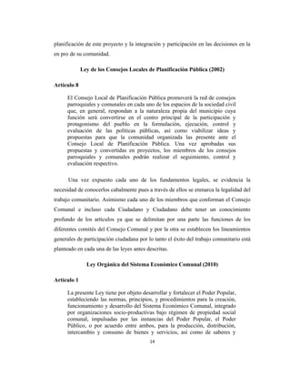 planificación de este proyecto y la integración y participación en las decisiones en la
en pro de su comunidad.

             Ley de los Consejos Locales de Planificación Pública (2002)

Artículo 8

      El Consejo Local de Planificación Pública promoverá la red de consejos
      parroquiales y comunales en cada uno de los espacios de la sociedad civil
      que, en general, respondan a la naturaleza propia del municipio cuya
      función será convertirse en el centro principal de la participación y
      protagonismo del pueblo en la formulación, ejecución, control y
      evaluación de las políticas públicas, así como viabilizar ideas y
      propuestas para que la comunidad organizada las presente ante el
      Consejo Local de Planificación Pública. Una vez aprobadas sus
      propuestas y convertidas en proyectos, los miembros de los consejos
      parroquiales y comunales podrán realizar el seguimiento, control y
      evaluación respectivo.

      Una vez expuesto cada uno de los fundamentos legales, se evidencia la
necesidad de conocerlos cabalmente pues a través de ellos se enmarca la legalidad del
trabajo comunitario. Asimismo cada uno de los miembros que conforman el Consejo
Comunal e incluso cada Ciudadano y Ciudadano debe tener un conocimiento
profundo de los artículos ya que se delimitan por una parte las funciones de los
diferentes comités del Consejo Comunal y por la otra se establecen los lineamientos
generales de participación ciudadana por lo tanto el éxito del trabajo comunitario está
planteado en cada una de las leyes antes descritas.

               Ley Orgánica del Sistema Económico Comunal (2010)

Artículo 1

      La presente Ley tiene por objeto desarrollar y fortalecer el Poder Popular,
      estableciendo las normas, principios, y procedimientos para la creación,
      funcionamiento y desarrollo del Sistema Económico Comunal, integrado
      por organizaciones socio-productivas bajo régimen de propiedad social
      comunal, impulsadas por las instancias del Poder Popular, el Poder
      Público, o por acuerdo entre ambos, para la producción, distribución,
      intercambio y consumo de bienes y servicios, así como de saberes y
                                          14
 