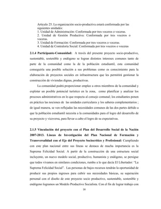 Artículo 25. La organización socio-productiva estará conformada por las
      siguientes unidades:
      1. Unidad de Administración: Conformada por tres voceros o voceras.
      2. Unidad de Gestión Productiva: Conformada por tres voceros o
      voceras.
      3. Unidad de Formación: Conformada por tres voceros o voceras.
      4. Unidad de Contraloría Social: Conformada por tres voceros o voceras

2.1.4 Participante-Comunidad: A través del presente proyecto socio-productivo,
sustentable, sostenible y endógeno se logran distintos intereses comunes tanto de
parte de la comunidad como la de la población estudiantil, esta comunidad
conseguiría una posible solución a sus problemas como es conocimiento para la
elaboración de proyectos sociales en infraestructura que les permitirá gestionar la
construcción de viviendas dignas, productivas.
      La comunidad podrá proporcionar empleo a otros miembros de la comunidad y
explotar un posible potencial turístico en la zona, como planificar y analizar los
procesos administrativos en lo que respecta al consejo comunal; los estudiantes ponen
en práctica las nociones de las unidades curriculares y los saberes complementarios ;
de igual manera, se ven reflejadas las necesidades comunes de las dos partes debido a
que la población estudiantil necesita a la comunidades para el logro del desarrollo de
su proyecto y viceversa, para llevar a cabo el logro de su expectativas.


2.1.5 Vinculación del proyecto con el Plan del Desarrollo Social de la Nación
2007-2013. Líneas de Investigación del Plan Nacional de Formación y
Transversalidad con el Eje del Proyecto Sociocrítico y Profesional: Cumpliendo
con este plan nacional entre sus líneas se destaca de mucha importancia es la
Suprema Felicidad Social. A partir de la construcción de una estructura social
incluyente, un nuevo modelo social, productivo, humanista y endógeno, se persigue
que todos vivamos en similares condiciones, rumbo a lo que decía El Libertador: “La
Suprema Felicidad Social”. Las personas de bajos recursos tendrán la oportunidad de
producir sus propios ingresos para cubrir sus necesidades básicas, su superación
personal con el diseño de este proyecto socio productivo, sustentable, sostenible y
endógeno logramos un Modelo Productivo Socialista. Con el fin de lograr trabajo con
                                           16
 