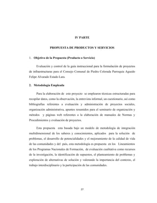 IV PARTE


                 PROPUESTA DE PRODUCTOS Y SERVICIOS


1. Objetivo de la Propuesta (Producto o Servicio)

      Evaluación y control de la guía instruccional para la formulación de proyectos
de infraestructuras para el Consejo Comunal de Piedra Colorada Parroquia Aguedo
Felipe Alvarado Estado Lara.

2. Metodología Empleada

      Para la elaboración de este proyecto se emplearon técnicas estructuradas para
recopilar datos, como la observación, la entrevista informal, un cuestionario, así como
bibliografías referentes a evaluación y administración de proyectos sociales,
organización administrativa, apuntes resumidos para el seminario de organización y
métodos    y páginas web referentes a la elaboración de manuales de Normas y
Procedimientos y evaluación de proyectos.

      Esta propuesta esta basada bajo un modelo de metodología de integración
multidimensional de los saberes y conocimientos, aplicados para la solución de
problemas, el desarrollo de potencialidades y el mejoramiento de la calidad de vida
de las comunidades y del país, esta metodología es propuesta en los Lineamientos
de los Programas Nacionales de Formación, de evaluación cualitativa como recursos
de la investigación, la identificación de supuestos, el planteamiento de problemas y
exploración de alternativas de solución y valorando la importancia del contexto, el
trabajo interdisciplinario y la participación de las comunidades.




                                           27
 