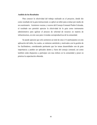 Análisis de los Resultados

      Para conocer la efectividad del trabajo realizado en el proyecto, donde dio
como resultado de la guía instruccional, se aplicó un taller para evaluar por medio de
un cuestionario. Asistieron voceras y voceros del Consejo Comunal Piedra Colorada,
el resultado nos permitió apreciar la efectividad de la guía como instrumento
administrativo para agilizar el proceso de solicitud de recursos en materia de
infraestructura, en este caso para viviendas socioproductivas de la comunidad.

      Se puede apreciar que solo asistieron un total de once (11) participantes en esta
aplicación del taller, los cuales, se sintieron satisfecho y motivados con la gestión de
los facilitadores, considerando pertinente que los temas desarrollados son de gran
importancia y podrán ser aplicados dentro y fuera del consejo comunal, así como
también están dispuestos a participar con mas énfasis en la comunidad y poner en
práctica la capacitación obtenida.




                                          30
 