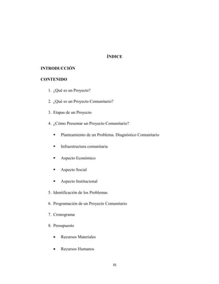 ÍNDICE

INTRODUCCIÓN

CONTENIDO

  1. ¿Qué es un Proyecto?

  2. ¿Qué es un Proyecto Comunitario?

  3. Etapas de un Proyecto

  4. ¿Cómo Presentar un Proyecto Comunitario?

        Planteamiento de un Problema. Diagnóstico Comunitario

        Infraestructura comunitaria

        Aspecto Económico

        Aspecto Social

        Aspecto Institucional

  5. Identificación de los Problemas

  6. Programación de un Proyecto Comunitario

  7. Cronograma

  8. Presupuesto

    •    Recursos Materiales

    •    Recursos Humanos


                                       35
 