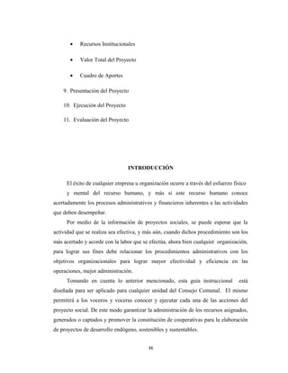 •   Recursos Institucionales

       •   Valor Total del Proyecto

       •   Cuadro de Aportes

    9. Presentación del Proyecto

    10. Ejecución del Proyecto

    11. Evaluación del Proyecto




                                 INTRODUCCIÓN

     El éxito de cualquier empresa u organización ocurre a través del esfuerzo físico
     y mental del recurso humano, y más si este recurso humano conoce
acertadamente los procesos administrativos y financieros inherentes a las actividades
que deben desempeñar.
     Por medio de la información de proyectos sociales, se puede esperar que la
actividad que se realiza sea efectiva, y más aún, cuando dichos procedimiento son los
más acertado y acorde con la labor que se efectúa, ahora bien cualquier organización,
para lograr sus fines debe relacionar los procedimientos administrativos con los
objetivos organizacionales para lograr mayor efectividad y eficiencia en las
operaciones, mejor administración.
     Tomando en cuenta lo anterior mencionado, esta guía instruccional           está
diseñada para ser aplicado para cualquier unidad del Consejo Comunal. El mismo
permitirá a los voceros y voceras conocer y ejecutar cada una de las acciones del
proyecto social. De este modo garantizar la administración de los recursos asignados,
generados o captados y promover la constitución de cooperativas para la elaboración
de proyectos de desarrollo endógeno, sostenibles y sustentables.


                                         36
 
