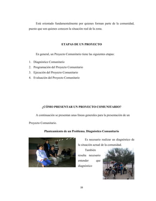 Está orientado fundamentalmente por quienes forman parte de la comunidad,
puesto que son quienes conocen la situación real de la zona.




                          ETAPAS DE UN PROYECTO


     En general, un Proyecto Comunitario tiene las siguientes etapas:

1. Diagnóstico Comunitario
2. Programación del Proyecto Comunitario
3. Ejecución del Proyecto Comunitario
4. Evaluación del Proyecto Comunitario




          ¿CÓMO PRESENTAR UN PROYECTO COMUNITARIO?

     A continuación se presentan unas líneas generales para la presentación de un

Proyecto Comunitario.

            Planteamiento de un Problema. Diagnóstico Comunitario

                                               Es necesario realizar un diagnóstico de
                                        la situación actual de la comunidad.
                                               También
                                        resulta necesario
                                        entender         que
                                        diagnóstico




                                          39
 