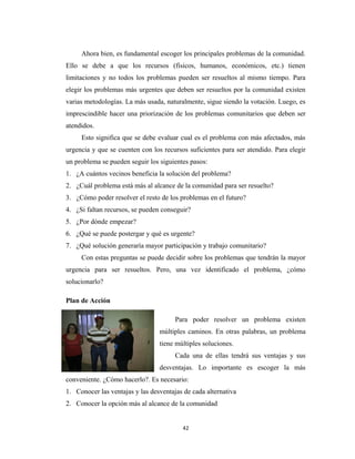 Ahora bien, es fundamental escoger los principales problemas de la comunidad.
Ello se debe a que los recursos (físicos, humanos, económicos, etc.) tienen
limitaciones y no todos los problemas pueden ser resueltos al mismo tiempo. Para
elegir los problemas más urgentes que deben ser resueltos por la comunidad existen
varias metodologías. La más usada, naturalmente, sigue siendo la votación. Luego, es
imprescindible hacer una priorización de los problemas comunitarios que deben ser
atendidos.
     Esto significa que se debe evaluar cual es el problema con más afectados, más
urgencia y que se cuenten con los recursos suficientes para ser atendido. Para elegir
un problema se pueden seguir los siguientes pasos:
1. ¿A cuántos vecinos beneficia la solución del problema?
2. ¿Cuál problema está más al alcance de la comunidad para ser resuelto?
3. ¿Cómo poder resolver el resto de los problemas en el futuro?
4. ¿Si faltan recursos, se pueden conseguir?
5. ¿Por dónde empezar?
6. ¿Qué se puede postergar y qué es urgente?
7. ¿Qué solución generaría mayor participación y trabajo comunitario?
     Con estas preguntas se puede decidir sobre los problemas que tendrán la mayor
urgencia para ser resueltos. Pero, una vez identificado el problema, ¿cómo
solucionarlo?

Plan de Acción

                                       Para poder resolver un problema existen
                                 múltiples caminos. En otras palabras, un problema
                                 tiene múltiples soluciones.
                                       Cada una de ellas tendrá sus ventajas y sus
                                 desventajas. Lo importante es escoger la más
conveniente. ¿Cómo hacerlo?. Es necesario:
1. Conocer las ventajas y las desventajas de cada alternativa
2. Conocer la opción más al alcance de la comunidad


                                         42
 