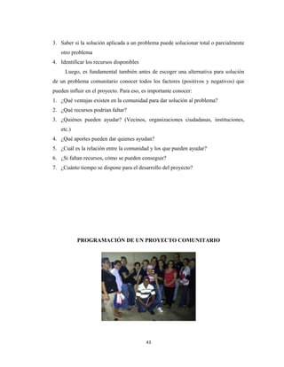 3. Saber si la solución aplicada a un problema puede solucionar total o parcialmente
   otro problema
4. Identificar los recursos disponibles
     Luego, es fundamental también antes de escoger una alternativa para solución
de un problema comunitario conocer todos los factores (positivos y negativos) que
pueden influir en el proyecto. Para eso, es importante conocer:
1. ¿Qué ventajas existen en la comunidad para dar solución al problema?
2. ¿Qué recursos podrían faltar?
3. ¿Quiénes pueden ayudar? (Vecinos, organizaciones ciudadanas, instituciones,
   etc.)
4. ¿Qué aportes pueden dar quienes ayudan?
5. ¿Cuál es la relación entre la comunidad y los que pueden ayudar?
6. ¿Si faltan recursos, cómo se pueden conseguir?
7. ¿Cuánto tiempo se dispone para el desarrollo del proyecto?




           PROGRAMACIÓN DE UN PROYECTO COMUNITARIO




                                          43
 