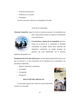 − Presentación del proyecto
    − Problemas a ser resueltos
    − Presupuesto
     Sin más a que hacer referencia, nos despedimos de usted,




                                 Firma de los responsables,

Ubicación Geográfica: lugar en el cual se realizará el proyecto. Se consideraría una
                                 gran ventaja poder presentar un mapa de la localización
                                 exacta del proyecto.

                                 Características e historia de la comunidad: una breve
                                 reseña de la historia de la comunidad, la identidad
                                 comunitaria. Se pueden utilizar datos obtenidos del
                                 diagnóstico comunitario. Se pueden presentar las
                                 personas que serán beneficiadas con el proyecto
(población destinataria), etc.

Fundamentación de la idea del proyecto: una descripción general del proyecto, por
qué ese proyecto y no otro, descripción de los problemas de la comunidad y las
prioridades establecidas:
    − Objetivos (generales y específicos)
    − Actividades
    − Cronograma
    − Presupuesto

               EJECUCIÓN DEL PROYECTO

     En esta etapa, luego de tener todos los recursos disponibles,
el proyecto es ejecutado.



                                             48
 