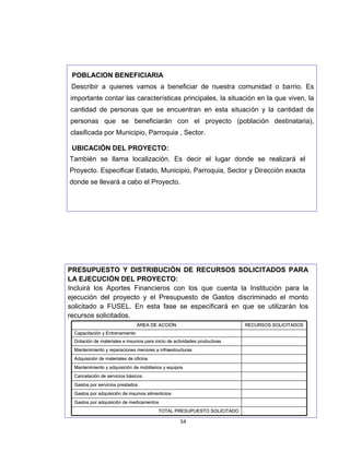 POBLACION BENEFICIARIA
 Describir a quienes vamos a beneficiar de nuestra comunidad o barrio. Es
importante contar las características principales, la situación en la que viven, la
cantidad de personas que se encuentran en esta situación y la cantidad de
personas que se beneficiarán con el proyecto (población destinataria),
clasificada por Municipio, Parroquia , Sector.

 UBICACIÓN DEL PROYECTO:
 UBICACIÓ
También se llama localización. Es decir el lugar donde se realizará el
Proyecto. Especificar Estado, Municipio, Parroquia, Sector y Dirección exacta
donde se llevará a cabo el Proyecto.




PRESUPUESTO Y DISTRIBUCIÓN DE RECURSOS SOLICITADOS PARA
                      DISTRIBUCIÓ
LA EJECUCIÓN DEL PROYECTO:
    EJECUCIÓ
Incluirá los Aportes Financieros con los que cuenta la Institución para la
ejecución del proyecto y el Presupuesto de Gastos discriminado el monto
solicitado a FUSEL. En esta fase se especificará en que se utilizarán los
recursos solicitados.
                                 ÁREA DE ACCIÓN                             RECURSOS SOLICITADOS
  Capacitación y Entrenamiento
  Dotación de materiales e insumos para inicio de actividades productivas
  Mantenimiento y reparaciones menores a infraestructuras
  Adquisición de materiales de oficina
  Mantenimiento y adquisición de mobiliarios y equipos
  Cancelación de servicios básicos
  Gastos por servicios prestados
  Gastos por adquisición de insumos alimenticios
  Gastos por adquisición de medicamentos
                                          TOTAL PRESUPUESTO SOLICITADO

                                                     54
 