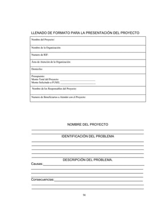 LLENADO DE FORMATO PARA LA PRESENTACIÓN DEL PROYECTO
Nombre del Proyecto:


Nombre de la Organización:

Numero de RIF:

Área de Atención de la Organización:

Domicilio:

Presupuesto:
Monto Total del Proyecto: ___________________________
Monto Solicitado a FUSEL ___________________________

Nombre de los Responsables del Proyecto:


Numero de Beneficiarios a Atender con el Proyecto:




                     NOMBRE DEL PROYECTO
______________________________________________________________
______________________________________________________________
                  IDENTIFICACIÓN DEL PROBLEMA
______________________________________________________________
______________________________________________________________
______________________________________________________________
______________________________________________________________
______________________________________________________________
                   DESCRIPCIÓN DEL PROBLEMA.
Causas:________________________________________________________
______________________________________________________________
______________________________________________________________
______________________________________________________________
Consecuencias:_________________________________________________
______________________________________________________________
______________________________________________________________

                                               56
 