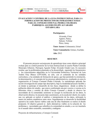 EVALUACION Y CONTROL DE LA GUIA INSTRUCCIONAL PARA LA
    FORMULACION DE PROYECTOS DE INFRAESTRUCTURAS
       PARA EL CONSEJO COMUNAL PIEDRA COLORADA
           PARROQUIA AGUEDO FELIPE ALVARADO
                      ESTADO LARA

                                                 Participantes:
                                                       Alvarado, César
                                                       Agüero, Nancy
                                                       Salazar, Yolimar
                                                       Pérez, Jenny
                                                 Tutor Asesor: Colmenarez, Grisel
                                                 Tutor Comunitario: Gómez, Euclides
                                                 Año: 2012

                                      RESUMEN

      El presente proyecto socioejecutor de aprendizaje tiene como objetivo principal
evaluar para su control posterior de la Guia Instruccional al caserío Piedra Colorada
Municipio Iribarren. Parroquia Aguedo Felipe Alvarado Estado Lara. Es necesario
resaltar, que la problemática planteada se ha desarrollado siguiendo los lineamientos
y los conocimientos adquiridos en la Universidad Politécnica Territorial de Lara
Andrés Eloy Blanco (UPTAEB), no sólo, con el contenido de las unidades
curriculares, y las unidades de formación de apoyo, que han permitido la orientación,
la determinación y el concepto de los procesos administrativos, resaltando en estos la
organización al Consejo Comunal Piedra Colorada. La metodología aplicada fue
acción investigación de campo tipo descriptiva, bajo la modalidad proyecto factible y
en donde se participo el desarrollo de tres fases; diagnósticos donde se define la
población objeto de estudio, que estuvo conformado una por voceros y voceras en la
diferentes áreas y comités de dicho Consejo Comunal y donde se observo las
necesidades de la comunidad; asimismo se escogió la recolección de los datos, la
observación directa y la encuesta (tipo cuestionario, en la escala de Likert), los cuales
una vez aplicado se realizó el análisis e interpretación de los datos, utilizando la
matriz de análisis estadísticos entre otros. Seguidamente se desarrollo la factibilidad
operativa las cuales fueron viables cada una de ellas finalmente se realizo el diseño
propuesto. El objetivo general es darle alternativas viables en la solución de los
problemas y necesidades que sobrelleva la comunidad en estudio, a su vez insertarla
en el aunado labor sostenible, sustentable y endógeno.

Proyectos de infraestructuras y Consejos Comunal.
                                            vi
 