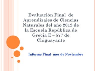 Evaluación Final de
Aprendizajes de Ciencias
Naturales del año 2012 de
 la Escuela República de
     Grecia E – 577 de
       Chiguayante


  Informe Final mes de Noviembre
 