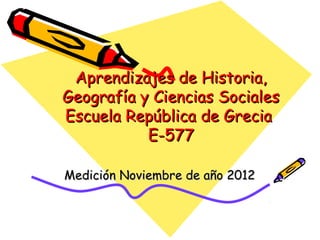 Aprendizajes de Historia,
Geografía y Ciencias Sociales
Escuela República de Grecia
           E-577

Medición Noviembre de año 2012
 