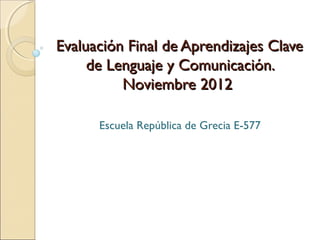 Evaluación Final de Aprendizajes Clave
     de Lenguaje y Comunicación.
          Noviembre 2012

      Escuela República de Grecia E-577
 