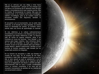 Ella es un vehículo que nos obliga a mirar hacia 
adentro “introspección”, porque es una energía que 
nos lleva a la conciencia de lo absoluto fuera de toda 
ilusión y circunstancia de lo que nosotros somos. Ella 
no miente. El inconsciente no miente. Ella saca de 
nosotros todo, si en nuestra noche hay murciélagos, 
saldrán murciélagos, pero si en nuestra noche se 
encuentra nuestro Oro Alquímico, también lo 
encontraremos. 
El encuentro con el inconsciente, con la parte más 
profunda, va al rescate de vidas pasadas, se orienta 
hacia la necesidad de cambio, al contacto íntimo 
siendo esta una forma de aprendizaje no racional. 
Si nos referimos a la cultura Latinoamericana 
encontramos a la Llorona y a la Sayona que son dos 
arquetipos que hacen referencia a Lilith. La Sayona 
sale de noche en lugares solitarios, atrae a los 
hombres en cruce de caminos, “muy Hécate” y los 
seduce para luego matarlos. Aquí entramos dentro 
de un polo del arquetipo, la mujer que fascina, la 
amante, la que no es para casarse pero que atrapa y 
puede destruir, destruir matrimonios, familias ya que 
hechiza al hombre quedando este tomado por su 
propio lado sombrío no integrado. 
En la Llorona se encuentra a Lilith que lloraba la 
muerte de sus hijos. En la muerte de los hijos, 
(simbólica o real) Lilith va ligada al aborto ya que en 
ella el acto sexual es para la satisfacción y no la 
procreación. En este sentido es la negación de los 
hijos y/o la legalización del aborto o pérdida de ellos. 
Karmicamente Lilith en casa V puede manifestarse 
como un rechazo consciente a los hijos por un 
recuerdo inconsciente de pérdida de los mismos en 
una encarnación anterior. 
