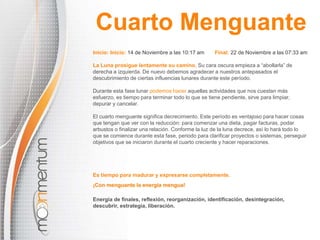 Cuarto Menguante 
Inicio: Inicio: 14 de Noviembre a las 10:17 am Final: 22 de Noviembre a las 07:33 am 
La Luna prosigue lentamente su camino. Su cara oscura empieza a “abollarla” de 
derecha a izquierda. De nuevo debemos agradecer a nuestros antepasados el 
descubrimiento de ciertas influencias lunares durante este período. 
Durante esta fase lunar podemos hacer aquellas actividades que nos cuestan más 
esfuerzo, es tiempo para terminar todo lo que se tiene pendiente, sirve para limpiar, 
depurar y cancelar. 
El cuarto menguante significa decrecimiento. Este período es ventajoso para hacer cosas 
que tengan que ver con la reducción: para comenzar una dieta, pagar facturas, podar 
arbustos o finalizar una relación. Conforme la luz de la luna decrece, así lo hará todo lo 
que se comience durante esta fase, periodo para clarificar proyectos o sistemas, perseguir 
objetivos que se iniciaron durante el cuarto creciente y hacer reparaciones. 
Es tiempo para madurar y expresarse completamente. 
¡Con menguante la energía mengua! 
Energía de finales, reflexión, reorganización, identificación, desintegración, 
descubrir, estrategia, liberación. 
 