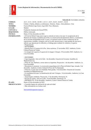 Centro Regional de Información y Documentación Juvenil (CRIDJ)
25.11.2022
null
Información elaborada por el Centro de Información y Documentación Juvenil de la Comunidad de Madrid
Selección de Actividades culturales
CODIGO: A2.5 ; A1.8 ; A4.44 ; A4.48.3 ; A1.6.1 ; A4.9 ; A4.26 ; A4.48.3 ; A4.26
TEMA: Cultura ; Charlas, debates y conferencias ; Historia ; Rutas ; Artes plásticas ; Cine
NOMBRE: Festival Robert Capa Estuvo Aquí 2022: Paz y Memoria
LUGAR: Madrid
CONVOCA: Fundación Anastasio de Gracia/FITEL
REQUISITOS: Público interesado.
FECHAS: Hasta el 20 de diciembre de 2022.
INFORMACION: - El Festival Robert Capa estuvo aquí se articula en torno a tres ejes: la recuperación de la
Memoria de Europa y la defensa de la Paz; la conservación del patrimonio obrero; y la denuncia
de la creciente desigualdad social. La paz y la memoria serán los hilos conductores de las
exposiciones, jornadas, coloquios, arte en la calle, proyecciones y rutas guiadas de esta nueva
edición, que apuesta por la reflexión y el diálogo para combatir la violencia y la guerra.
- Programación:
- NOVIEMBRE:
- Querela Pacis el Lameno de la Paz. Artes escénicas. 25 noviembre 2022. Auditorio, Centro
Cultural Puerta de Toledo.
- La imagen de la guerra y la guerra de la imagen. Coloquio. 30 noviembre 2022, Auditorio, La
Casa Encendida.
- DICIEMBRE:
- Capa imaginado. Arte en la Calle. 1 de diciembre. Estación de Cercanías Asamblea de
Madrid/Entrevías.
- Piloto de caza. Barbarie y terror aéreo en Argentina. Proyección. 1 de diciembre. Auditorio, La
Casa Encendida.
- Desenterrar la memoria. La excavación arqueológica de la Plaza de Robert Capa. Jornada. 2 de
diciembre. Auditorio, Centro Cultural El Pozo del Tío Raimundo.
- Entrevías. La paz mil veces batallada. Ruta guiada. 14 de diciembre. Estación de Cercanías
Asamblea de Madrid/Entrevías.
- La enseñanza de la paz. La banalización del mal. Coloquio. 14 de diciembre. Auditorio, La Casa
Encendida.
- Arqueologías cotidianas. Proyección. 17 de diciembre. Peironcely 10.
- Paz por los suelos. Arte en la calle. 19 de diciembre. Peironcely 10.
- PREMIOS P10. 20 de diciembre. Auditorio, Centro Cultural Puerta de Toledo.
PLAZO: Hasta el 20 de diciembre de 2022.
PRESENTACION: - Consultar lugares de realización de cada actividad.
- Más información en el enlace web.
festivalrobertcapaestuvoaqui.es/
 