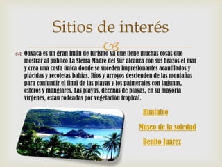 Sitios de interés
                       
 Oaxaca es un gran imán de turismo ya que tiene muchas cosas que
  mostrar al publico La Sierra Madre del Sur alcanza con sus brazos el mar
  y crea una costa única donde se suceden impresionantes acantilados y
  plácidas y recoletas bahías. Ríos y arroyos descienden de las montañas
  para confundir el final de las playas y los palmerales con lagunas,
  esteros y manglares. Las playas, decenas de playas, en su mayoría
  vírgenes, están rodeadas por vegetación tropical.

                                                    Huatulco

                                                  Museo de la soledad
                                                    Benito Juárez
 
