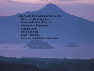 Algunos de los lugares turísticos son:
• Santuario Guadalupano
• Cráter del Volcán Paricutin
• Atardecer el Playa Azul
• Laguna Larga
• Isla de Janitzio
• Lago Pátzcuaro
• Catedral de Morelia, entre otros.