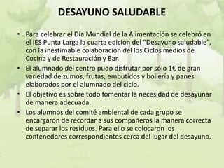 DESAYUNO SALUDABLE
• Para celebrar el Día Mundial de la Alimentación se celebró en
  el IES Punta Larga la cuarta edición del “Desayuno saludable”,
  con la inestimable colaboración del los Ciclos medios de
  Cocina y de Restauración y Bar.
• El alumnado del centro pudo disfrutar por sólo 1€ de gran
  variedad de zumos, frutas, embutidos y bollería y panes
  elaborados por el alumnado del ciclo.
• El objetivo es sobre todo fomentar la necesidad de desayunar
  de manera adecuada.
• Los alumnos del comité ambiental de cada grupo se
  encargaron de recordar a sus compañeros la manera correcta
  de separar los residuos. Para ello se colocaron los
  contenedores correspondientes cerca del lugar del desayuno.
 